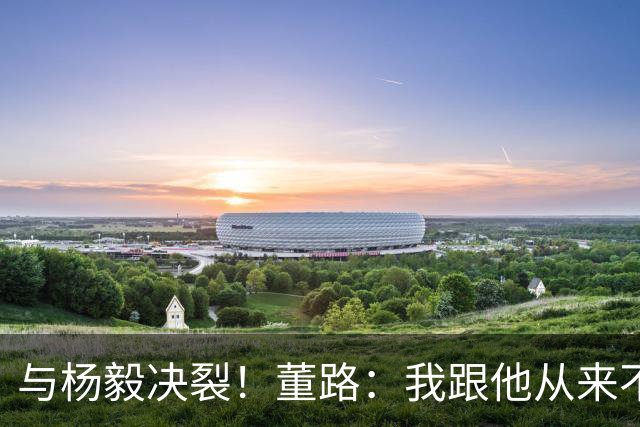 与杨毅决裂！董路：我跟他从来不是一路人 我跟黄健翔也分道扬镳了