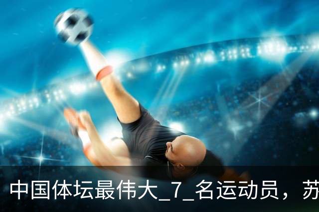 中国体坛最伟大 7 名运动员，苏炳添上榜，刘翔第 3，第 1 当之无
