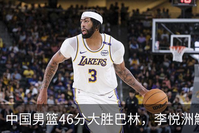 中国男篮46分大胜巴林，李悦洲解锁男篮新晋“虐菜小王子”