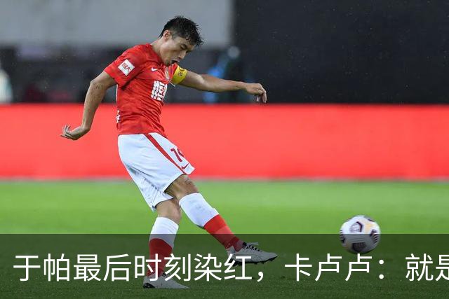 于帕最后时刻染红，卡卢卢：就是正常动作，我不太认可那两张黄牌