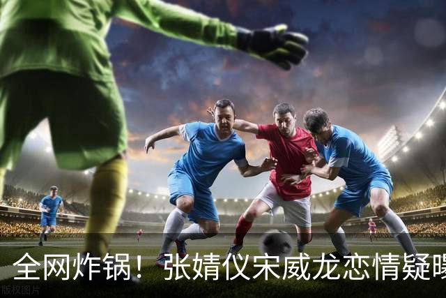 全网炸锅！张婧仪宋威龙恋情疑曝光 行程全程神同步 细节甜到不敢信