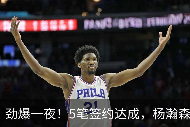 劲爆一夜！5笔签约达成，杨瀚森替补离队，尼克斯签单场8抢断鬼手