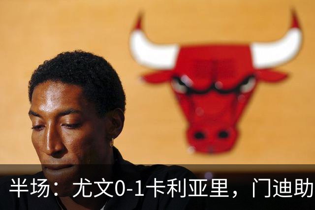 半场：尤文0-1卡利亚里，门迪助攻，丹尼尔-马尔蒂尼破门