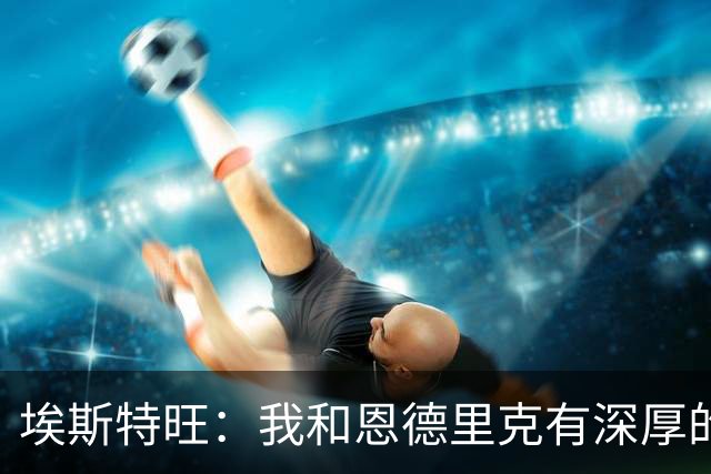 埃斯特旺：我和恩德里克有深厚的友谊，我们知道教练信任我们