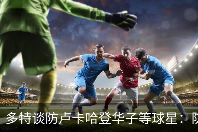 多特谈防卢卡哈登华子等球星：防哈登最重要的是别给他造犯规机会
