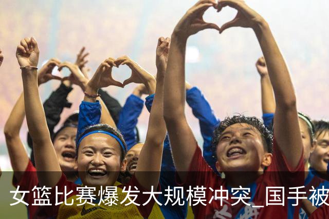 女篮比赛爆发大规模冲突 国手被送入医院 教练带头打人 赛后谈笑风生
