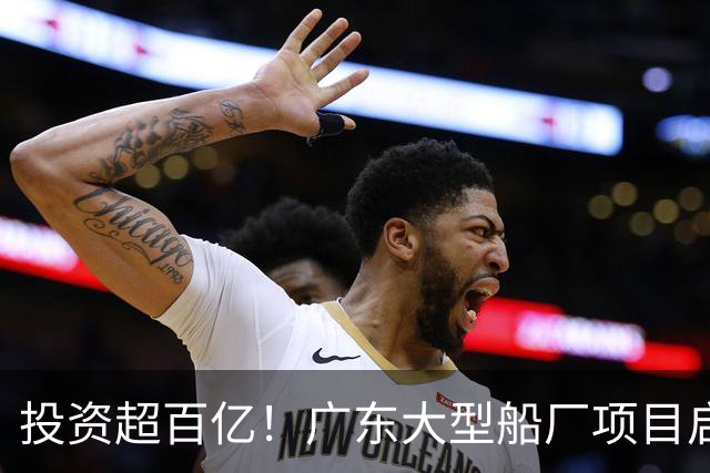 投资超百亿！广东大型船厂项目启动