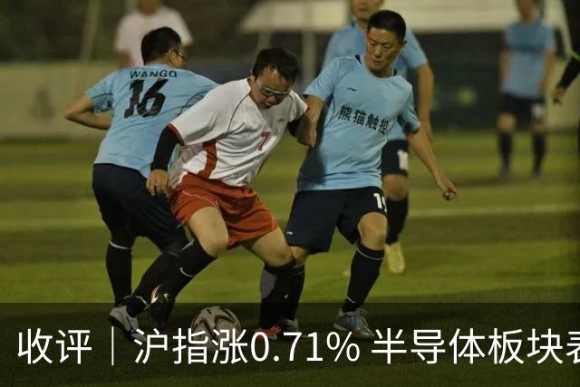 收评｜沪指涨0.71% 半导体板块表现强势
