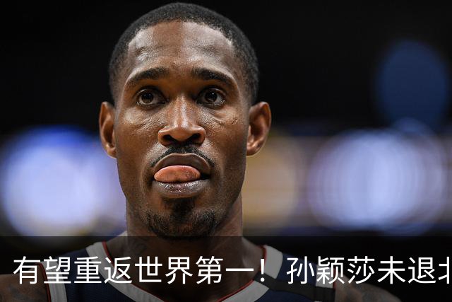 有望重返世界第一！孙颖莎未退北京大满贯 以赛代练备战法兰克福