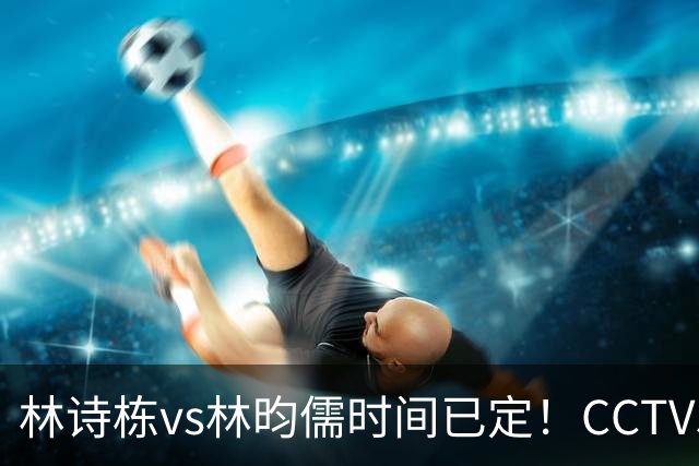 林诗栋vs林昀儒时间已定！CCTV5直播，手握三大优势进决赛