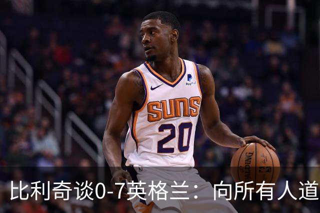 比利奇谈0-7英格兰：向所有人道歉，我们应该一辈子记住这场惨败