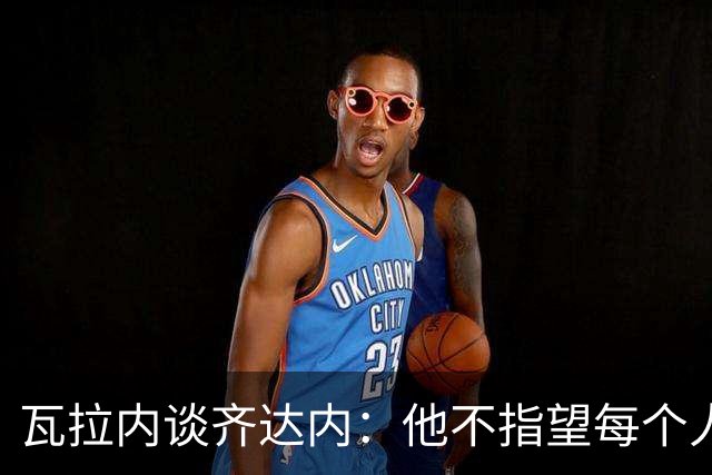 瓦拉内谈齐达内：他不指望每个人做马赛回旋，但他推动你追求卓越