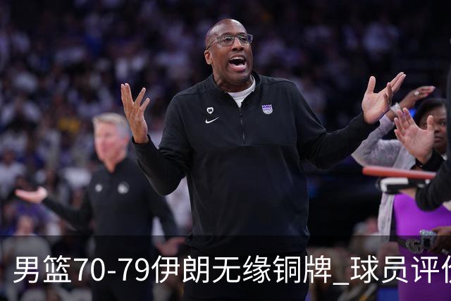 男篮70-79伊朗无缘铜牌 球员评价：2人良好，2人及格，7人低迷