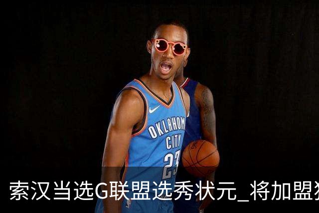 索汉当选G联盟选秀状元 将加盟独行侠下属德州传奇队