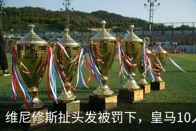 维尼修斯扯头发被罚下，皇马10人守住1比0