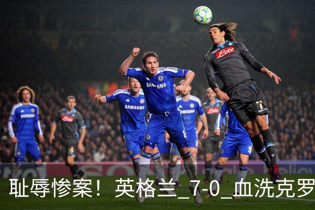 耻辱惨案！英格兰 7-0 血洗克罗地亚！图赫尔打出史诗一战