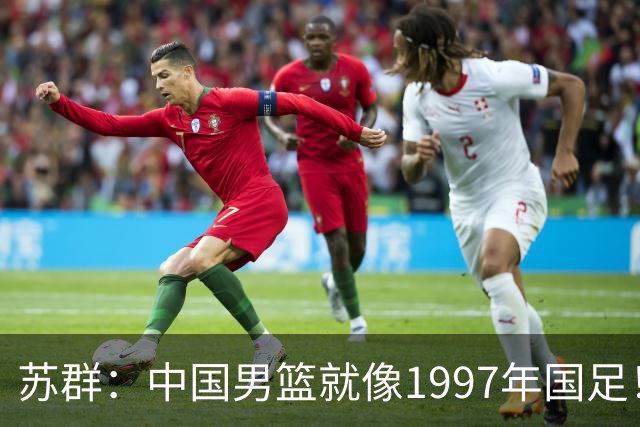 苏群：中国男篮就像1997年国足！担心重蹈中国足球覆辙 高官落马