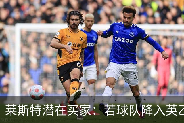 莱斯特潜在买家：若球队降入英乙将面临财务灾难；2亿镑估值过高