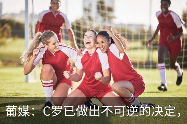 葡媒：C罗已做出不可逆的决定，不会再代表葡萄牙国家队出战