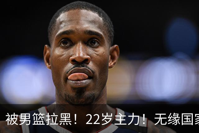 被男篮拉黑！22岁主力！无缘国家队！林葳怎么了？