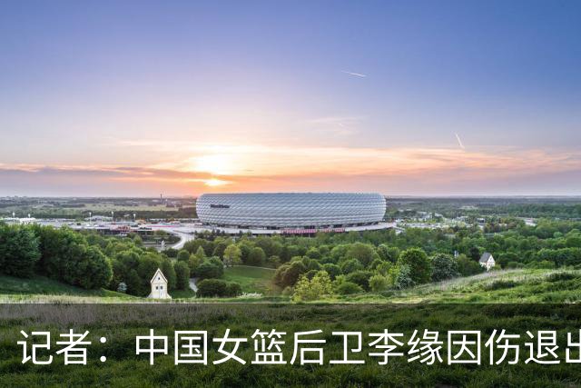 记者：中国女篮后卫李缘因伤退出亚运会，邓雨婷递补入队