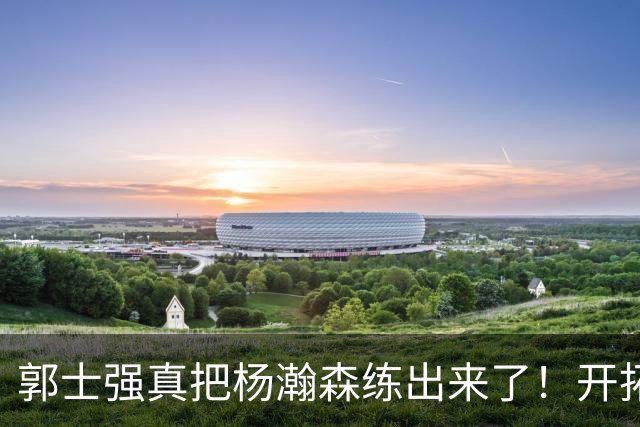 郭士强真把杨瀚森练出来了！开拓者总经理亲口夸，回NBA竞争第三中锋