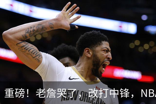 重磅！老詹哭了，改打中锋，NBA最老迈的五号位……