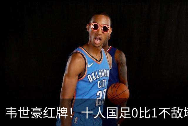 韦世豪红牌！十人国足0比1不敌塔吉克斯坦，热身赛遭三连败