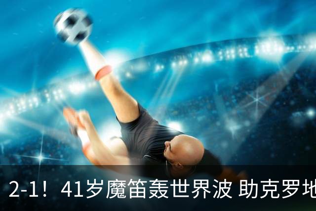 2-1！41岁魔笛轰世界波 助克罗地亚欧国联开门红 获8.2分全场最高