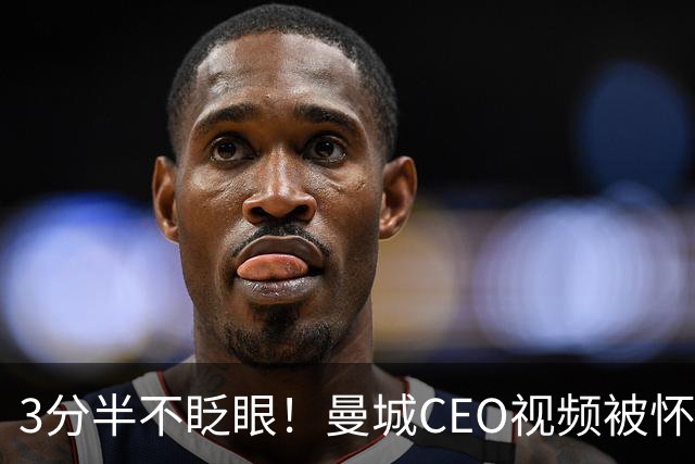 3分半不眨眼！曼城CEO视频被怀疑AI生成，本人澄清：全是本人拍摄