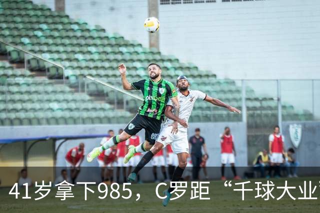41岁拿下985，C罗距“千球大业”还差15球
