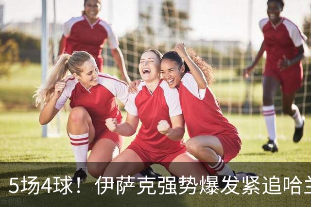 5场4球！伊萨克强势爆发紧追哈兰德，英超金靴之争悬念升级
