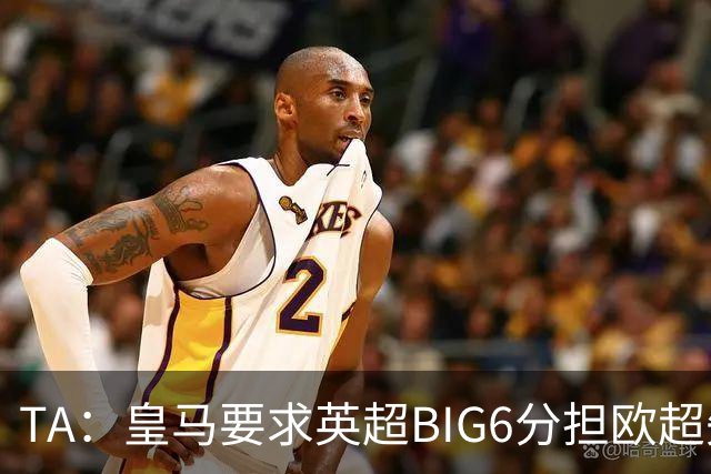 TA：皇马要求英超BIG6分担欧超失败成本，总金额可能高达8000万欧
